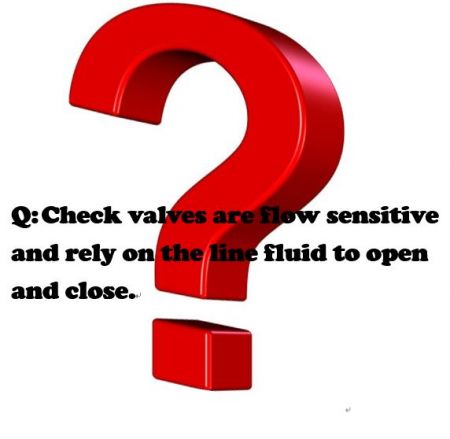 Q:Check valves are flow sensitive and rely on the line fluid to open and close. - صمامات الفحص حساسة للتدفق وتعتمد على سائل الخط للفتح والإغلاق.